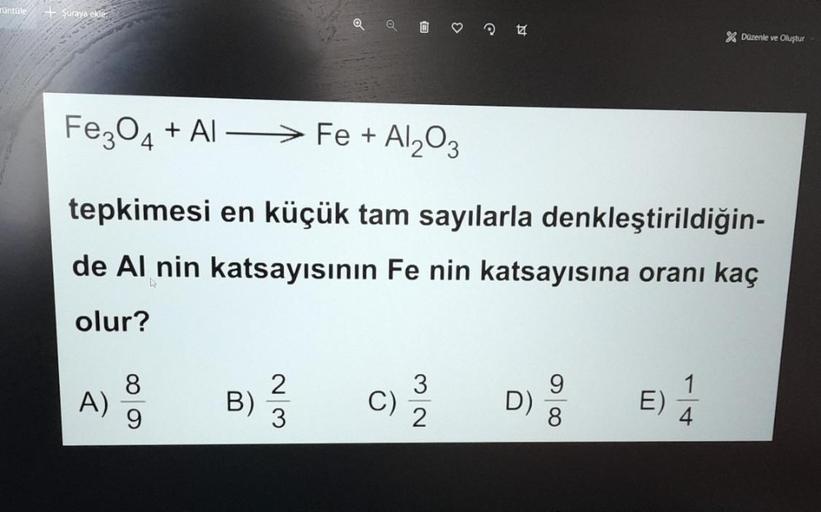 Turtle
+ Şuraya ekle
Q
♡
X Düzenle ve Oluştur
Fe3O4 + AL — > Fe + Al2O3
tepkimesi en küçük tam sayılarla denkleştirildiğin-
de Al nin katsayısının Fe nin katsayısına oranı kaç
olur?
8
A)
9
B
WN
3
C)
2
9
D)
8
1
E)
4
