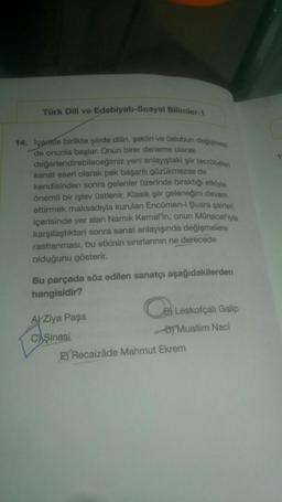 Türk Dili ve Edebiyatı-Sosyal Bilimler-1
14. İçerikle birlikte şiirde dilin, şeklin ve üslubun değişme
de onunla başlar. Onun birer deneme olarak
değerlendirebileceğimiz yeni anlayıştaki şiir tecrübeleri
sanat eseri olarak pek başarılı gözükmezse de
kendisinden sonra gelenler üzerinde biraktığı etkiyle
önemli bir işlev Üstlenir. Klasik şiir geleneğini devam
ettirmek maksadıyla kurulan Encümen-1 Şuara şairieri
içerisinde yer alan Namik Kemal'in, onun Münacatıyla
karşılaştıktan sonra sanat anlayışında değişmelere
rastlanması, bu etkinin sınırlarının ne derecede
olduğunu gösterir.
Bu parçada söz edilen sanatçı aşağıdakilerden
hangisidir?
A) Ziya Paşa
Leskofçalı Galip
C) Şinasi
DJ Muallim Naci
Ey Recaizâde Mahmut Ekrem
