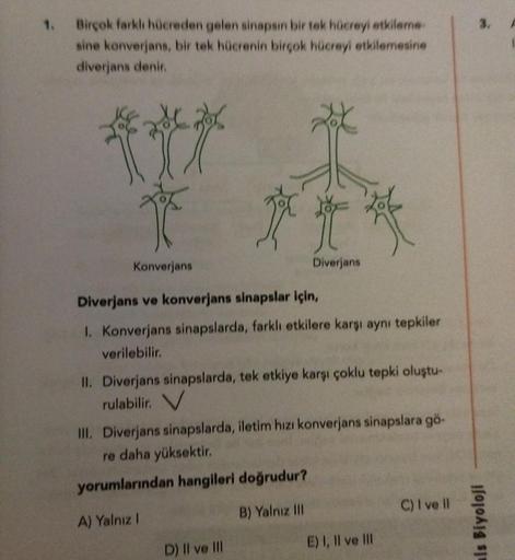 1.
3.
Birçok farklı hücreden gelen sinapsin bir tek hücreyi etkileme
sine konverjans, bir tek hücrenin birçok hücreyi etkilemesine
diverjans denir.
T
Konverjans
Diverjans
Diverjans ve konverjans sinapslar için,
1. Konverjans sinapslarda, farklı etkilere ka