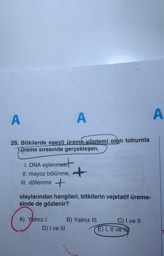 A
A
A
26. Bitkilerde eşeyli üreme yöntemi olan tohumla
Küreme sırasında gerçekleşen,
I. DNA eşlenmesi,
II. mayoz bölünme, +
III. döllenme +
olaylarından hangileri, bitkilerin vejetatif üreme-
sinde de gözlenir?
A) Yalnız B) Yalnız III C) I ve II
D) I ve II