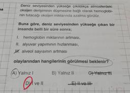 ya
Deniz seviyesinden yükseğe çıkıldıkça atmosferdeki
oksijen derişiminin düşmesine bağlı olarak hemoglobi-
nin tutacağı oksijen miktarında azalma görülür.
Buna göre, deniz seviyesinden yükseğe çıkan bir
insanda belli bir süre sonra;
I. hemoglobin miktarının artması,
II. alyuvar yapımının hızlanması,
WH. alveol sayısının artması
olaylarından hangilerinin görülmesi beklenir?
A) Yalnız!
B) Yalnız li
G7 Yalnız ti
DV ve II
Eve HE