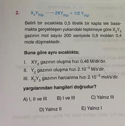2.
X₂Y519)
→ 2XY
2(9)
+1/2 Y2(9)
25(g
g
Belirli bir sıcaklıkta 0,5 litrelik bir kapta tek basa-
makta gerçekleşen yukarıdaki tepkimeye göre X,Y5
gazının mol sayısı 200 saniyede 0,8 molden 0,4
mole düşmektedir.
2
Buna göre aynı sıcaklıkta;
...
1. XY, gazının oluşma hızı 0,48 M/dk'dır.
10
II. Yą gazının oluşma hızı 2.10-3 M/s'dir.
III. X Y gazının harcanma hızı 2.10-3 mol/s'dir.
yargılarından hangileri doğrudur?
2
5
A) I, II ve III
B) I ve III
C) Yalnız III
D) Yalnız II
E) Yalnız !
Hotell mos idois) sud is