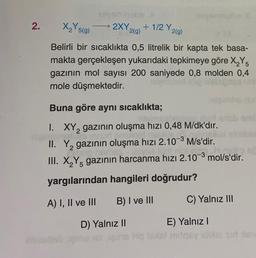 2.
X₂Y519)
→ 2XY
2(9)
+1/2 Y2(9)
25(g
g
Belirli bir sıcaklıkta 0,5 litrelik bir kapta tek basa-
makta gerçekleşen yukarıdaki tepkimeye göre X,Y5
gazının mol sayısı 200 saniyede 0,8 molden 0,4
mole düşmektedir.
2
Buna göre aynı sıcaklıkta;
...
1. XY, gazının oluşma hızı 0,48 M/dk'dır.
10
II. Yą gazının oluşma hızı 2.10-3 M/s'dir.
III. X Y gazının harcanma hızı 2.10-3 mol/s'dir.
yargılarından hangileri doğrudur?
2
5
A) I, II ve III
B) I ve III
C) Yalnız III
D) Yalnız II
E) Yalnız !
Hotell mos idois) sud is
