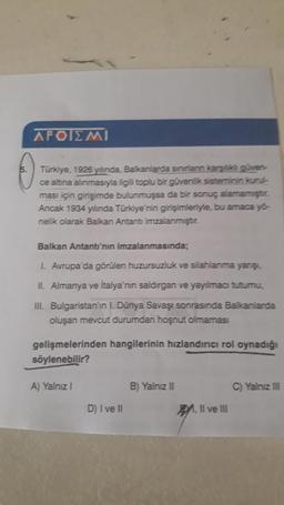 APOIEMI
Türkiye, 1926 yılında, Balkanlarda sinirların karşk güven
ce altına alınmasıyla ilgili toplu bir güvenlik sisteminin kuru
ması için girişimde bulunmuşsa da bir sonuç alamamıştur.
Ancak 1934 yılında Türkiye'nin girişimleriyle, bu amaca yo-
nelik ola