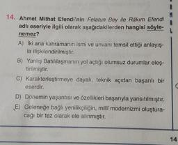 14. Ahmet Mithat Efendi'nin Felatun Bey ile Râkım Efendi
adlı eseriyle ilgili olarak aşağıdakilerden hangisi söyle-
nemez?
A) İki ana kahramanın ismi ve unvanı temsil ettiği anlayış-
la ilişkilendirilmiştir.
B) Yanlış Batılılaşmanın yol açtığı olumsuz durumlar eleş-
tirilmiştir.
C) Karakterleştirmeye dayalı, teknik açıdan başarılı bir
eserdir.
D) Dönemin yaşantısı ve özellikleri başarıyla yansıtılmıştır.
E) Geleneğe bağlı yenilikçiliğin, millî modernizmi oluştura-
cağı bir tez olarak ele alınmıştır.
14