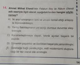 14. Ahmet Mithat Efendi'nin Felatun Bey ile Râkım Efendi
adlı eseriyle ilgili olarak aşağıdakilerden hangisi söyle-
nemez?
A) İki ana kahramanın ismi ve unvanı temsil ettiği anlayış-
la ilişkilendirilmiştir.
B) Yanlış Batılılaşmanın yol açtığı olumsuz durumlar eleş-
tirilmiştir.
C) Karakterleştirmeye dayalı, teknik açıdan başarılı bir
eserdir.
D) Dönemin yaşantısı ve özellikleri başarıyla yansıtılmıştır.
E) Geleneğe bağlı yenilikçiliğin, millî modernizmi oluştura-
cağı bir tez olarak ele alınmıştır.
14
