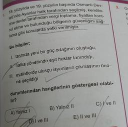 3.
OS
18. yüzyılda
1.
ye
ti
ve 19. yüzyılın başında Osmanlı Dev-
leti'nde Ayanlar halk tarafından seçilmiş, kendile-
rine devlet tarafından vergi toplama, fiyatları kont-
rol etme ve bulunduğu bölgenin güvenliğini sağ-
lama gibi konularda yetki verilmiştir