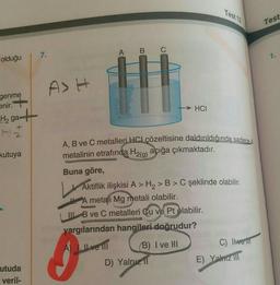 Test 12
Test
A B C
7.
1.
olduğu
ASH
genme
enir.
govo 03309
→ HCI
gat
kutuya
A, B ve C metalleri HCl çözeltisine daldırıldığında sadece. A
metalinin etrafında H2(g) açığa çıkmaktadır.
Buna göre,
Aktiflik ilişkisi A > H2> B> C şeklinde olabilir.
H A metafi Mg metali olabilir.
B ve C metalleri Cu ve Pt olabilir.
yargılarından hangileri doğrudur?
A) Il ve Il
B) I ve MI
C) lue ll
D) Yalnız 11
E) Yalniz
utuda
veril-
