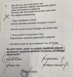 3.
İşte ölüm şu derin taçlı şiirdir bak
Duman adamları maskeli katanalarıyla geçiyor
Çalan bir bandonun eşliğinde
Şimdiye dek ölünmeyen kentimizin üzerinden
Hiç değilse sokaklarında
X
Sayın padişahım muhbir
Denizin altındaki bandolar da çalıyor muydu?
Parmak çocuk sorusu karşılığını da içinde taşır
- Ama şurasını unutuyorsun hep
Boğuldukları zamanki yaşlarıyladır çalgıcılar
Herhâlde böyle bir şiire başlayan onu bütünler
Bu şiirin biçim, içerik ve anlatım özellikleri dikkate
alındığında aşağıdaki şairlerin hangisine ait olduğu
söylenebilir?
caused
A) Cahit Külebi
B)
E
B) Attilâ ilhan
CYOrhan Veli
D) Nâzım Hikmet
mer
l
®
E) Ece Ayhan
