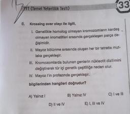 (33
TYT (Temel Yeterlilik Testi)
6. Krossing over olayı ile ilgili,
1. Genellikle homolog olmayan kromozomların kardeş
olmayan kromatitleri arasında gerçekleşen parça de-
ğişimidir.
II. Mayoz bölünme sırasında oluşan her bir tetratta mut-
laka gerçekleşir.
III. Kromozomlarda bulunan genlerin nükleotit dizilimini
değiştirerek tür içi genetik çeşitliliğe neden olur.
IV. Mayoz l'in profazında gerçekleşir.
bilgilerinden hangileri doğrudur?
A) Yalnız!
C) I ve III
B) Yalnız IV
D) Il ve IV
E) 1, III ve IV
