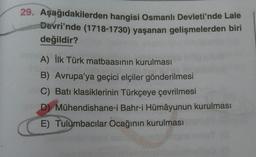 29. Aşağıdakilerden hangisi Osmanlı Devleti'nde Lale
Devri'nde (1718-1730) yaşanan gelişmelerden biri
değildir?
A) İlk Türk matbaasının kurulması
B) Avrupa'ya geçici elçiler gönderilmesi
C) Batı klasiklerinin Türkçeye çevrilmesi
D) Mühendishane-i Bahr-i Hümâyunun kurulması
E) Tulumbacılar Ocağının kurulması