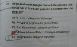 29. Aşağıdakilerden hangisi Osmanlı Devleti'nde Lale
Devri'nde (1718-1730) yaşanan gelişmelerden biri
değildir?
A) İlk Türk matbaasının kurulması
B) Avrupa'ya geçici elçiler gönderilmesi
C) Batı klasiklerinin Türkçeye çevrilmesi
D) Mühendishane-i Bahr-i Hümâyunun kurulması
E) Tulumbacılar Ocağının kurulması
