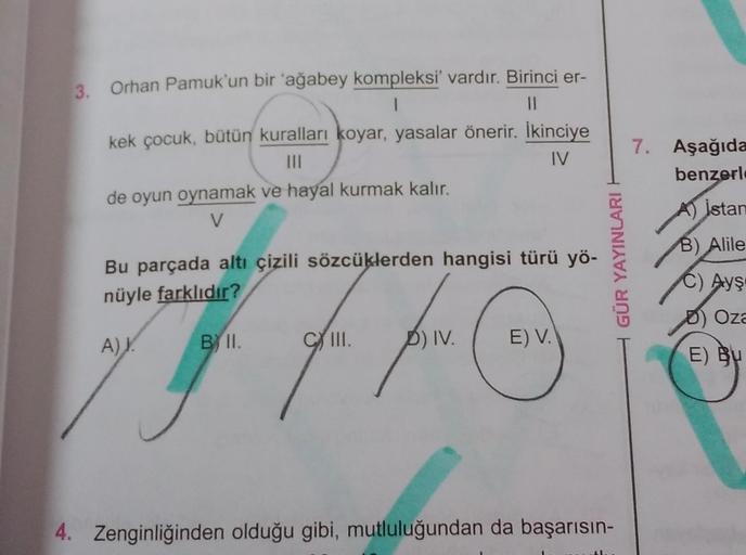 3.
Orhan Pamuk'un bir 'ağabey kompleksi' vardır. Birinci er-
1
kek çocuk, bütün kuralları koyar, yasalar önerir. İkinciye
III
IV
de oyun oynamak ve hayal kurmak kalır.
V
7. Aşağıda
benzerl
AV İstan
B) Alile
Bu parçada altı çizili sözcüklerden hangisi türü 