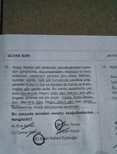 ULTRA SON
AYT/TI
16. Müjd
Bak
işte
Av.
ağa
Ku
13. Antep Neresi adlı kitabında, çocukluğundan kalan
tüm görüntüleri, duyumsamaları, düşünce ve kent
kültürünü, yaşayışını yeniden şiire döker. Mâniler,
türküler, ağıtlar, halk şiiri formatında yazılmış çoğu
şi