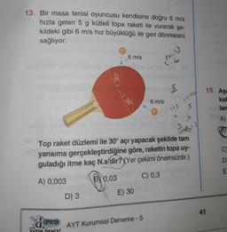 13. Bir masa tenisi oyuncusu kendisine doğru 6 m/s
hızla gelen 5 g kütleli topa raketi ile vurarak şe-
kildeki gibi 6 m/s hız büyüklüğü ile geri dönmesini
sağlıyor.
6 m/s
mu
5.6
De lali
8
15. Aşa
6 m/s
L 30°
kat
lar
118
s
A)
6
3)
s
loop
C
20
Top raket düzlemi ile 30° açı yapacak şekilde tam
yansıma gerçekleştirdiğine göre, raketin topa uy-
guladığı itme kaç N.s dir? (Yer çekimi önemsizdir.)
A) 0,003
B) 0,03
)
C) 0,3
D
E
E) 30
D) 3
41
U
PRO
AYT Kurumsal Deneme - 5
YAYIN DENİzi