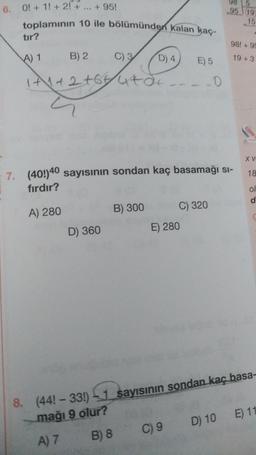 6. O! + 1! + 2! +
+ 95!
95 19
toplamının 10 ile bölümünden kalan kaç-
tır?
98! +99
A) 1
B) 2
C) 3
D) 4
19 +3
E) 5
1+1+2 +6444
(
.O
XV
18
7. (40!)40 sayısının sondan kaç basamağı si-
fırdır?
ol
d
B) 300
C) 320
A) 280
D) 360
E) 280
8.
(44! - 33!) 1 sayısinin sondan kaç basa-
mağı 9 olur?
A) 7
B) 8
C) 9
D) 10 E) 11