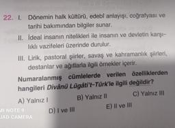 22. I. Dönemin halk kültürü, edebî anlayışı, coğrafyası ve
tarihi bakımından bilgiler sunar.
II. İdeal insanın nitelikleri ile insanın ve devletin karşı-
likli vazifeleri üzerinde durulur.
III. Lirik, pastoral şiirler, savaş ve kahramanlık şiirleri,
destanlar ve ağıtlarla ilgili örnekler içerir.
Numaralanmış cümlelerde verilen özelliklerden
hangileri Divânü Lügâti't-Türk'le ilgili değildir?
A) Yalnız!
B) Yalnız 11
C) Yalnız III
MI NOTE 9
D) I ve III
E) Il ve III
JAD CAMERA
