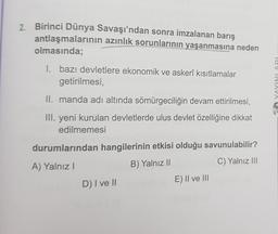 2. Birinci Dünya Savaşı'ndan sonra imzalanan barış
antlaşmalarının azınlık sorunlarının yaşanmasına neden
olmasında;
I. bazı devletlere ekonomik ve askerî kısıtlamalar
getirilmesi,
TaVIVIAVA
II. manda adı altında sömürgeciliğin devam ettirilmesi,
III. yeni kurulan devletlerde ulus devlet özelliğine dikkat
edilmemesi
durumlarından hangilerinin etkisi olduğu savunulabilir?
A) Yalnız!
B) Yalnız ||
C) Yalnız III
D) I ve II
E) Il ve III