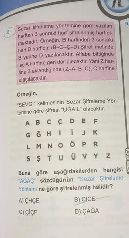 9.
8.
Sezar şifreleme yöntemine göre yazılan
harften 3 sonraki harf şifrelenmiş harf ol-
maktadır. Örneğin, B harfinden 3 sonraki
harf D harfidir. (B-C-Ç-D) Şifreli metinde
B yerine D yazılacaktır. Alfabe bittiğinde
ise A harfine geri dönülecektir. Yani Z har-
fine 3 eklendiğinde (Z-A-B-C), C harfine
ulaşılacaktır.
Örneğin,
"SEVGİ" kelimesinin Sezar Şifreleme Yön-
temine göre şifresi “UĞAIL" olacaktır.
A B C Ç D E F
G Ğ H I
L M N O Ö P R
S Ş T U Ü V Y Z
i JK
FARKLISLE
Buna göre aşağıdakilerden hangisi
“AĞAÇ” sözcüğünün “Sezar Şifreleme
Yöntemi'ne göre şifrelenmiş hâlidir?
A) CHÇE
B) CICE
C) ÇİÇF
D) ÇAĞA