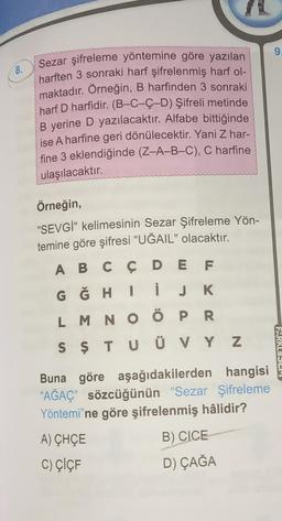 9.
8.
Sezar şifreleme yöntemine göre yazılan
harften 3 sonraki harf şifrelenmiş harf ol-
maktadır. Örneğin, B harfinden 3 sonraki
harf D harfidir. (B-C-Ç-D) Şifreli metinde
B yerine D yazılacaktır. Alfabe bittiğinde
ise A harfine geri dönülecektir. Yani Z har-
fine 3 eklendiğinde (Z-A-B-C), C harfine
ulaşılacaktır.
Örneğin,
"SEVGİ" kelimesinin Sezar Şifreleme Yön-
temine göre şifresi “UĞAIL" olacaktır.
A B C Ç D E F
G Ğ H I
L M N O Ö P R
S Ş T U Ü V Y Z
i JK
FARKLISLE
Buna göre aşağıdakilerden hangisi
“AĞAÇ” sözcüğünün “Sezar Şifreleme
Yöntemi'ne göre şifrelenmiş hâlidir?
A) CHÇE
B) CICE
C) ÇİÇF
D) ÇAĞA
