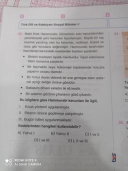 B
Türk Dili ve Edebiyatı-Sosyal Bilimler-1
34
D
32. Babil Krali Hammurabi, Sümerlerin eski kanunlarından
yararlanarak yeni kanunlar hazırlamıştır. Büyük bir taş
üzerine yazılmış olan bu kanunlar, mülkiyet, ticaret ve
ceza gibi konulara değinmiştir. Hammurabi tarafından
hazırlanan kanundaki esaslardan bazıları şunlardır:
Birisini suçlayan ispata mecburdur. İspat edemezse
olüm cezasına çarptirilir.
Bir tapınakta veya hükümdar hazinesinde hırsızlık
yapanın cezası idamdır.
Bir hırsız duvar delerek bir eve girmişse idam edile-
rek açtığı deliğin önüne gömülür.
Babasını döven evladın iki eli kesilir.
Bir adamın gözünü çıkaranın gözü çıkarılır.
Bu bilgilere göre Hammurabi kanunları ile ilgili,
1. Kısas yöntemi uygulanmıştır.
II. iftiranın önüne geçilmeye çalışılmıştır.
III. Bugün hâlen uygulanmaktadır.
ifadelerinden hangileri kullanılabilir?
A) Yalnız ! B) Yalnız 11 C) I ve II
D) I ve III E) I, II ve III
Ta
ha
.
A
C
35. A
V
REDMI NOTE 9
AI QUAD CAMERA
