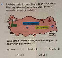 4.
Aşağıdaki harita üzerinde, Türkiye'de arıcılık, mera ve
küçükbaş hayvancılığının en fazla yapıldığı yerler
numaralandırılarak gösterilmiştir.
Küçükbaş hayvancılık
Aricilik
Mera hayvancılığı
frandt
0 62 124
Ookm
Cameltog nalo
la
Prilog
Buna göre, hayvancılık faaliyetlerinden hangileri ile
ilgili verilen bilgi yanlıştır?
A) Yalnızla
B) Yalnız II
C) Yalnız III
D) I ve II
E) II ve III