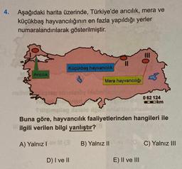 4.
Aşağıdaki harita üzerinde, Türkiye'de arıcılık, mera ve
küçükbaş hayvancılığının en fazla yapıldığı yerler
numaralandırılarak gösterilmiştir.
Küçükbaş hayvancılık
Aricilik
Mera hayvancılığı
frandt
0 62 124
Ookm
Cameltog nalo
la
Prilog
Buna göre, hayvancılık faaliyetlerinden hangileri ile
ilgili verilen bilgi yanlıştır?
A) Yalnızla
B) Yalnız II
C) Yalnız III
D) I ve II
E) II ve III
