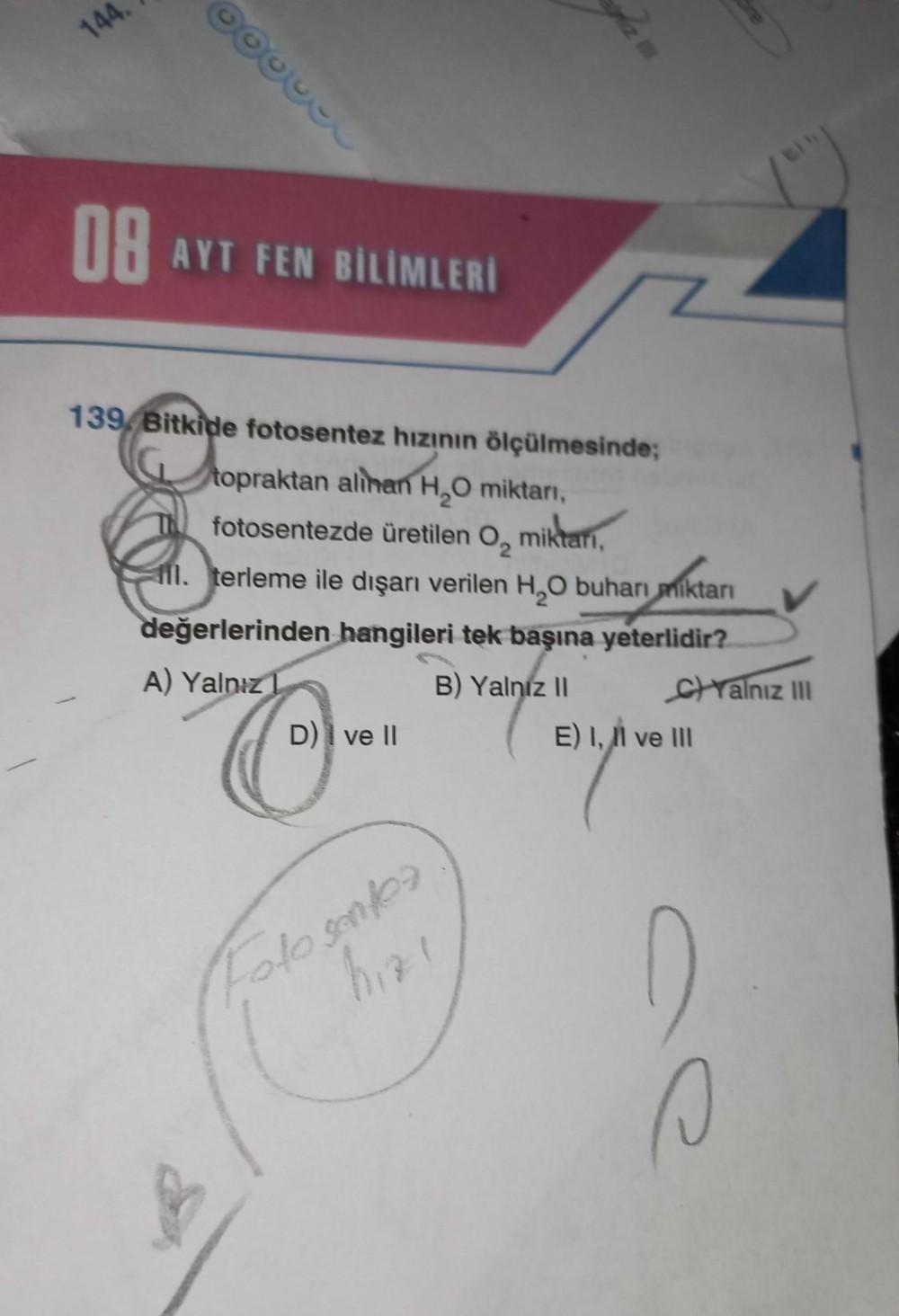 144
OB
AYT FEN BİLİMLERI
139 Bitkide fotosentez hızının ölçülmesinde;
topraktan alihan H,O miktan,
fotosentezde üretilen O, miktari,
all. terleme ile dışarı verilen H20 buharı miktarı
değerlerinden hangileri tek başına yeterlidir?
A) Yalnız 1
B) Yalnız 11