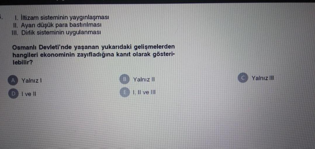 5.
1. Iltizam sisteminin yaygınlaşması
II. Ayarı düşük para bastırılması
III. Dirlik sisteminin uygulanması
Osmanlı Devleti'nde yaşanan yukarıdaki gelişmelerden
hangileri ekonominin zayıfladığına kanıt olarak gösteri-
lebilir?
A Yalnız!
B.
Yalnız 11
Yalnız III
D I ve 11
E I. Il ve III