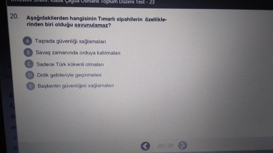 yagad Osmanli Toplum Düzeni Test - 23
20.
Aşağıdakilerden hangisinin Timarlı sipahilerin özellikle-
rinden biri olduğu savunulamaz?
A Taşrada güvenliği sağlamaları
B Savaş zamanında orduya katılmaları
C) Sadece Türk kökenli olmaları
D Dirlik gelirleriyle geçinmeleri
E Başkentin güvenliğini sağlamaları
20/20