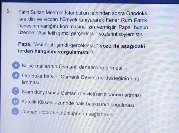 5.
Fatih Sultan Mehmet Istanbul'un fethinden sonra Ortodoks
lara din ve vicdan hürriyeti tanıyararak Fener Rum Patrik
hanesinin varlığını korumasına izin vermiştir. Papa, bunun
üzerine: "Asıl fetih şimdi gerçekleşti." sözlerini söylemiştir.
Papa, "Asıl fetih şimdi gerçekleşti." sözü ile aşağıdaki-
lerden hangisini vurgulamıştır?
A Kilise mallarının Osmanlı denetimine girmesi
B Ortodoks halkın, Osmanlı Devleti'ne desteğinin sağ-
lanması
Cİslam dünyasında Osmanlı Devleti'nin itibarının artması
D
Katolik Kilisesi üzerinde halk baskısının çoğalması
E Osmanlı toprak bütünlüğünün sağlanması