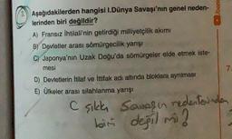 Aşağıdakilerden hangisi I.Dünya Savaşı'nın genel neden-
lerinden biri değildir?
A) Fransız ihtilali'nin getirdiği milliyetçilik akımı
B) Devletler arası sömürgecilik yarışı
C) Japonya'nın Uzak Doğu'da sömürgeler elde etmek iste-
mesi
D) Devletlerin itilaf ve ittifak adı altında bloklara ayrılması
7.
E) Ülkeler arası silahlanma yarışı
Csilla Soups on nedenlerinden
bin degil mi?