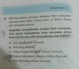 Deneme Sınavı - 1
15. Millî Mücadele’yi olumsuz etkileyen Rum cemiyetleri
arasında Mavri Mira, Pontus Rum ve Etnik-i Eterya
gibi cemiyetler bulunur.
B
Aşağıdaki cemiyetlerden hangisi Rum cemiyetle-
rinin zararlı faaliyetlerine karşı mücadele etmek
amacıyla kurulan millî cemiyetlerden biri değildir?
A) İzmir Reddjithak Cemiyeti
B) Kilikyalılar
Cemiyeti
C) Trakya Paşaeli Müdafaa-i Hukuk Cemiyeti
DY Trabzon Muhafaza-i Hukuk-u Millîye Cemiyeti
E) İzmir Müdafaa-i Hukuk Cemiyeti
