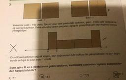 3.
Şekil - 1
Şekil - 2
Yukarıda, şekil - 1'de alanı, 50 cm² olan kare şeklindeki kartonlar, şekil - 2'deki gibi kesilerek iki
eş parçaya ayrılıyor. Daha sonra bu karton parçaları, aşağıda gösterildiği gibi sayı doğrusu üzerine
yerleştiriliyor.
X
L
K 0
En soldaki kartonun sağ alt köşesi, sayı doğrusunun sıfır noktası ile çakışmaktadır ve sayı doğru-
sunda ardışık iki sayı arası 1 cm'dir.
Buna göre k ve L noktalarına gelen sayıların, santimetre cinsinden toplamı aşağıdakiler-
den hangisi olabilir?
21,2
B) 14,1
A) 7,1
C) 17,75
