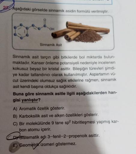 27 Aşağıdaki görselde sinnamik asidin formülü verilmiştir.
OH
Sinnamik Asit
Sinnamik asit tarçın gibi bitkilerde bol miktarda bulun-
maktadır. Kanser önleme potansiyeli nedeniyle incelenen
kokusuz beyaz bir kristal asittir. Bileşiğin türevleri şimdi-
ye ka