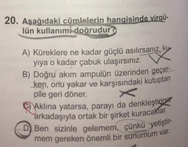 20. Aşağıdaki cümlelerin hangisinde virgü-
lün kullanım doğrudur?
A) Küreklere ne kadar güçlü asılırsanız, kl
yiya o kadar çabuk ulaşırsınız.
B) Doğru akım ampulün üzerinden geçer-
ken, onu yakar ve karşısındaki kutuptan
pile geri döner.
Aklına yatarsa, pa