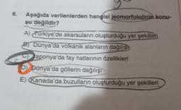 6.
Aşağıda verilenlerden hangisi jeomorfolojinin konu-
su değildir?
A) Turkiye'de akarsuların oluşturduğu yer şekilleri
B Dünya'da volkanik alanların dağılışı
Japonya'da fay hatlarının özellikleri
D) Dünya'da göllerin dağılışı
E) Kanada'da buzulların oluşturduğu yer şekilleri
