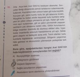16. Orta Asya'daki Aral Gölü'nü besleyen akarsular, Sov-
yetler Birliği döneminde pamuk tarlalarının sulanmasında
kullanıldı. Kaynaklarından yoksun kalan göl hızla küçüldü.
Kuruyan göl, yerini kumlu tozlu bir göl tabanına bıraktı.
Rüzgârlar bu tozları etra