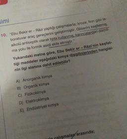 limi
10. "Ebu Bekir er- Râzi yaptığı çalışmalarla; kroze, fırın gibi la-
boratuvar araç gereçlerini geliştirmiştir. Gliserini keşfetmiş,
alkolü antiseptik olarak tipta kullanmış, karıncalardan damit-
ma yolu ile formik asidi elde etmiştir."
Yukarıdaki metne göre, Ebu Bekir er - Râzi'nin keşfet-
tiği maddeler aşağıdaki kimya disiplinlerinden hangisi-
nin ilgi alanına dahil edilebilir?
A) Anorganik kimya
B) Organik kimya
C) Fizikokimya
D) Elektrokimya
E) Endüstriyel kimya
in calismalar arasında;
