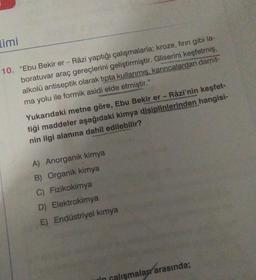 limi
10. "Ebu Bekir er- Râzi yaptığı çalışmalarla; kroze, fırın gibi la-
boratuvar araç gereçlerini geliştirmiştir. Gliserini keşfetmiş,
alkolü antiseptik olarak tipta kullanmış, karıncalardan damit-
ma yolu ile formik asidi elde etmiştir."
Yukarıdaki metne göre, Ebu Bekir er - Râzi'nin keşfet-
tiği maddeler aşağıdaki kimya disiplinlerinden hangisi-
nin ilgi alanına dahil edilebilir?
A) Anorganik kimya
B) Organik kimya
C) Fizikokimya
D) Elektrokimya
E) Endüstriyel kimya
in calismalar arasında;
