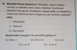 34. Mustafa Kemal Atatürk'ün; "Efendiler, vatanın birliğini,
hürriyet ve istiklâlini temin eden milletimizi Cumhuriyet
idaresine kavuşturan inkılabımız; iktisadi refah ve saadetimizi,
medeniyet aleminde lâyık olduğumuz yeri de temin edecektir."
sözü;
1. Mi