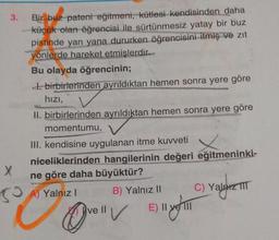 3.
Bir buz pateni eğitmeni, kütlesi kendisinden daha
küçük olan öğrencisi ile sürtünmesiz yatay bir buz
pistinde yan yana dururken öğrencisini itmiş ve zıt
yönlerde hareket etmişlerdir...
Bu olayda öğrencinin;
di birbirlerinden ayrıldıktan hemen sonra yere göre
hızı,
II. birbirlerinden ayrıldıktan hemen sonra yere göre
momentumu,
III. kendisine uygulanan itme kuvveti
niceliklerinden hangilerinin değeri eğitmeninki-
ne göre daha büyüktür?
A) Yalnız! B) Yalnız II C) Yalnız TTT
X
SO
/
E) II ve II
Ovey
