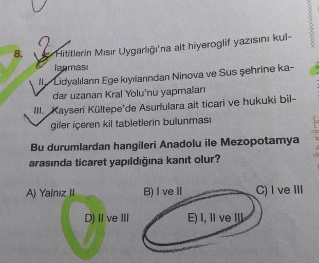 8.
Sfaturi
Hititlerin Mısır Uygarlığı'na ait hiyeroglif yazısını kul-
lanmasi
ll, Lidyalıların Ege kıyılarından Ninova ve Sus şehrine ka-
dar uzanan Kral Yolu'nu yapmaları
III. Kayseri Kültepe'de Asurlulara ait ticari ve hukuki bil-
giler içeren kil tabletlerin bulunması
ar
Bu durumlardan hangileri Anadolu ile Mezopotamya
arasında ticaret yapıldığına kanıt olur?
A) Yalnız II
B) I ve II
C) I ve III
gone
D) II ve III
E) I, II ve IU