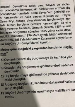 Osmanlı Devleti'nin nakit para ihtiyacı ve elçile-
rin borçlanma konusundaki baskılarının artması dış
borçlanmayı hazırladı. Kirim Savaşı'nın getirdiği ye-
ni harcamalar ve nakit paraya duyulan aşırı ihtiyaç
Osmanlı'yı Avrupa piyasalarından borçlanmaya zor-
ladı. Alınan borçların nerelere harcandığını da yine
borç verenler belirledi. Osmanlı Devleti, 1854 yılında
başlayan borçlanma sürecine 1875 yılına kadar daya-
nabildi. Hükümet, 1876 Mart ayında bütün ödemeleri
durdurdu. 1881'de Muharrem Kararnamesi yayınlana-
rak Düyün-i Umumiye İdaresi kuruldu.
Metne göre aşağıdaki yargılardan hangisine ulaşıla-
maz?
A) Osmanlı Devleti dış borçlanmaya ilk kez 1854 yılın-
da gitmiştir.
B) Savaşlar, dış borçlanmaya gidilmesindeki nedenler-
den biridir.
C) Dış borçlanmaya gidilmesinde yabancı devletlerin
etkisi olmuştur.
D) Aldığı dış borçların kullanılmasında tasarruf hakkına
sahip değildir.
E) Düyün-i Umumiye'nin kurulmasıyla mali iflasını ilar
etmiştir.
