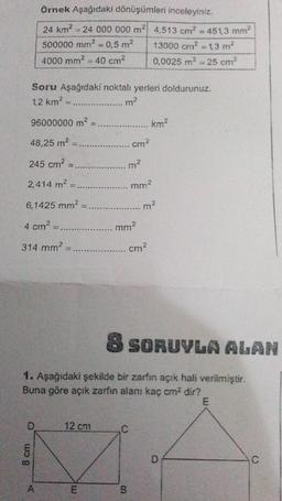 örnek Aşağıdaki dönüşümleri inceleyiniz.
24 km2 = 24 000 000 m2 4,513 cm? =451,3 mm2
500000 mm2 = 0,5 m2 13000 cm = 1,3 m?
4000 mm2 = 40 cm2
0,0025 m2 = 25 cm?
Soru Aşağıdaki noktalı yerleri doldurunuz.
m2
12 km2
96000000 m2
km2
48,25 m2
cm2
245 cm2
m2
2,414 m2
2.
mm?
6,1425 mm2
m2
4 cm2
mm2
314 mm
cm?
8 SORUYLA ALAN
1. Aşağıdaki şekilde bir zarfın açık hali verilmiştir.
Buna göre açık zarfın alanı kaç cm2 dir?
E
D
12 cm
C
8 cm
D
A
m!
B
