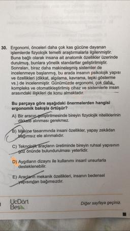 30. Ergonomi, önceleri daha çok kas gücüne dayanan
işlemlerde fizyolojik temelli araştırmalarla ilgilenmiştir.
Buna bağlı olarak insana ait anatomik özellikler üzerinde
durulmuş, bunlara yönelik standartlar geliştirilmiştir.
Sonraları, biraz daha makineleşmiş sistemler de
incelenmeye başlanmış, bu arada insanın psikolojik yapısı
ve özellikleri (dikkat, algılama, kavrama, tepki gösterme
vs.) de incelenmiştir. Günümüzde ergonomi, çok daha
kompleks ve otomatikleştirilmiş cihaz ve sistemlerle insan
arasındaki ilişkileri de konu almaktadır.
Bu parçaya göre aşağıdaki önermelerden hangisi
ergonomik bakışla örtüşür?
A) Bir aracın geliştirilmesinde bireyin fizyolojik niteliklerinin
dikkate alınması gerekmez.
B) Makine tasarımında insani özellikler, yapay zekâdan
bağımsız ele alınmalıdır.
C) Teknolojik araçların üretiminde bireyin ruhsal yapısının
göz önünde bulundurulması yeterlidir.
D) Aygıtların dizaynı ile kullanımı insanî unsurlarla
desteklenebilir.
E) Araçların mekanik özellikleri, insanın bedensel
yapısından bağımsızdır.
1
1
UcDört
Bes
Diğer sayfaya geçiniz.