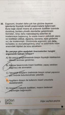 30. Ergonomi, önceleri daha çok kas gücüne dayanan
işlemlerde fizyolojik temelli araştırmalarla ilgilenmiştir.
Buna bağlı olarak insana ait anatomik özellikler üzerinde
durulmuş, bunlara yönelik standartlar geliştirilmiştir.
Sonraları, biraz daha makineleşmiş sistemler de
incelenmeye başlanmış, bu arada insanın psikolojik yapısı
ve özellikleri (dikkat, algılama, kavrama, tepki gösterme
vs.) de incelenmiştir. Günümüzde ergonomi, çok daha
kompleks ve otomatikleştirilmiş cihaz ve sistemlerle insan
arasındaki ilişkileri de konu almaktadır.
Bu parçaya göre aşağıdaki önermelerden hangisi
ergonomik bakışla örtüşür?
A) Bir aracın geliştirilmesinde bireyin fizyolojik niteliklerinin
dikkate alınması gerekmez.
B) Makine tasarımında insani özellikler, yapay zekâdan
bağımsız ele alınmalıdır.
C) Teknolojik araçların üretiminde bireyin ruhsal yapısının
göz önünde bulundurulması yeterlidir.
D) Aygıtların dizaynı ile kullanımı insanî unsurlarla
desteklenebilir.
E) Araçların mekanik özellikleri, insanın bedensel
yapısından bağımsızdır.
1
1
UcDört
Bes
Diğer sayfaya geçiniz.
