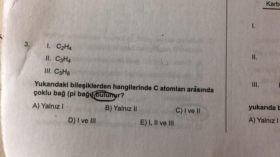 Karb
1.
3.
3.
1. C2H4
II. C3H4
II.
III. C3H8
III.
Yukarıdaki bileşiklerden hangilerinde C atomları arasında
çoklu bağ (pi bağı bulunur?
A) Yalnız!
B) Yalnız II
C) I ve II
yukarıda L
D) I ve III
E) I, II ve III
A) Yalnız!