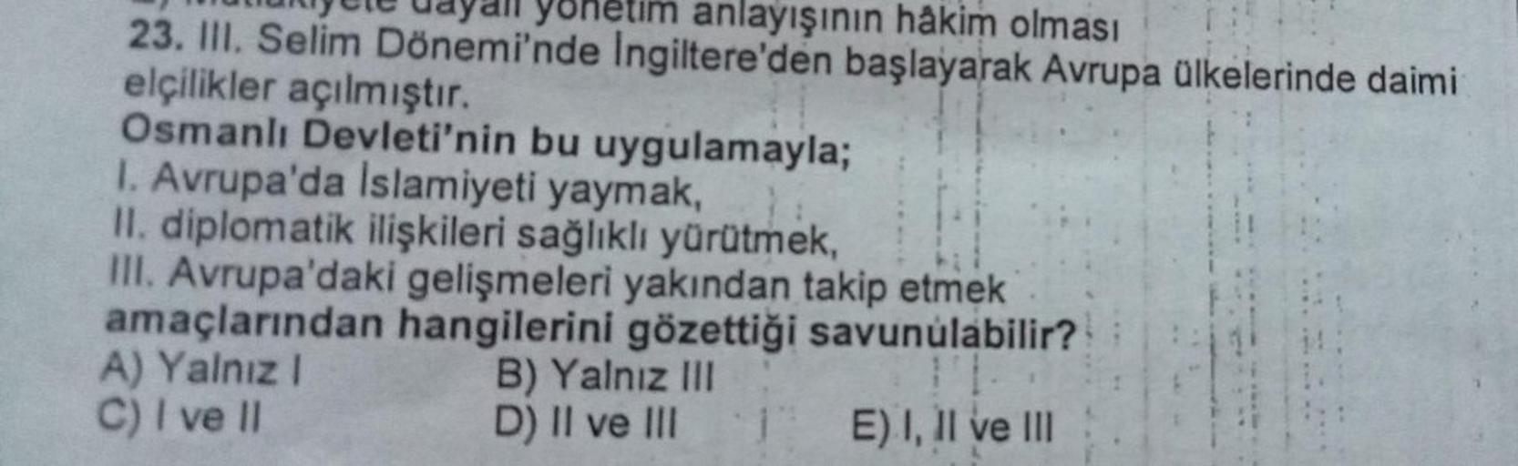 etim anlayışının hâkim olması
23. III. Selim Dönemi'nde Ingiltere'den başlayarak Avrupa ülkelerinde daimi
elçilikler açılmıştır.
Osmanlı Devleti'nin bu uygulamayla;
I. Avrupa'da Islamiyeti yaymak,
II. diplomatik ilişkileri sağlıklı yürütmek,
III. Avrupa'da