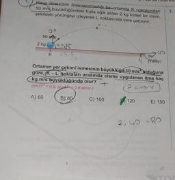 1.
Hava direncinin önemsenmediği bir ortamda K noktasından
50 m/s büyüklüğündeki hızla eğik atılan 2 kg kütleli bir cisim,
şekildeki yörüngeyi izleyerek L noktasında yere çarpıyor.
3.
V
50 m/s
2 kg
a33
K
Yer
(Yatay)
Ortamın yer çekimi ivmesinin büyüklüğü 10 m/s olduğuna
göre, K - L noktaları arasında cisme uygulanan itme kaç
kg.m/s büyüklüğünde olur?
+
(sin 37° = 0,6; COS27° = 0,8 alınız.)
Pamy
A) 60
B) 80
C) 100
120
E) 150
2, 40 = 80
